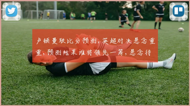 卢顿曼联比分预测,英超对决悬念重重,预测结果谁将领先一筹,悬念待解。
