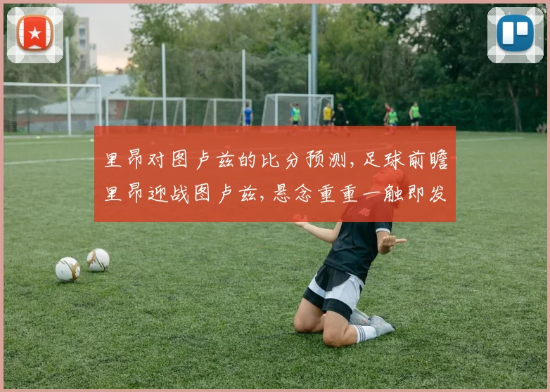里昂对图卢兹的比分预测,足球前瞻里昂迎战图卢兹,悬念重重一触即发